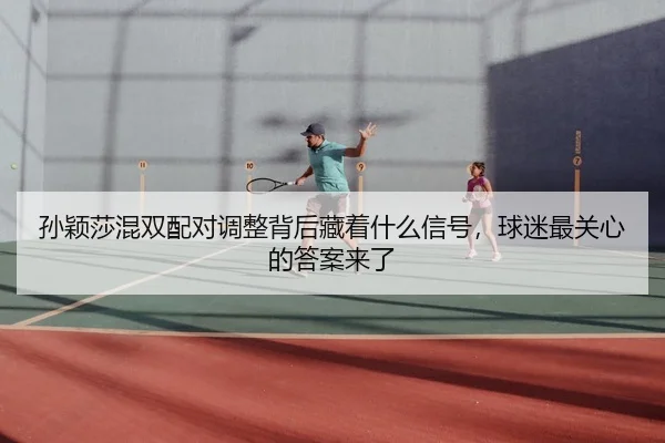 孙颖莎混双配对调整背后藏着什么信号，球迷最关心的答案来了